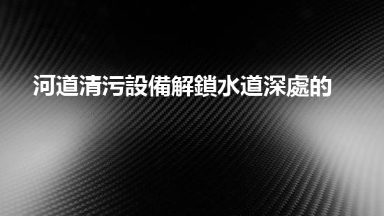 河道清污設備解鎖水道深處的秘密，革新城市環(huán)境！